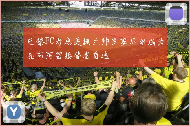 巴黎FC考虑更换主帅罗塞尼尔成为孔布阿雷接替者首选