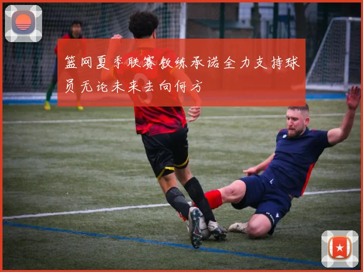篮网夏季联赛教练承诺全力支持球员无论未来去向何方