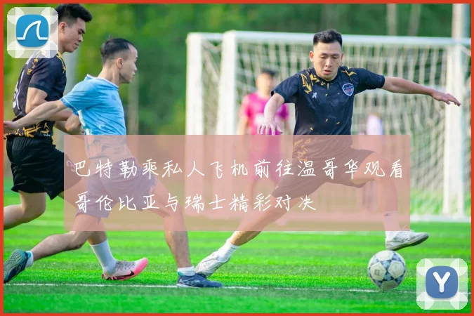 巴特勒乘私人飞机前往温哥华观看哥伦比亚与瑞士精彩对决