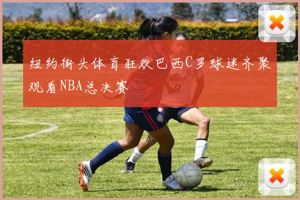 纽约街头体育狂欢巴西C罗球迷齐聚观看NBA总决赛